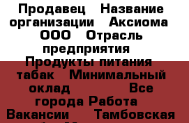 Продавец › Название организации ­ Аксиома, ООО › Отрасль предприятия ­ Продукты питания, табак › Минимальный оклад ­ 18 000 - Все города Работа » Вакансии   . Тамбовская обл.,Моршанск г.